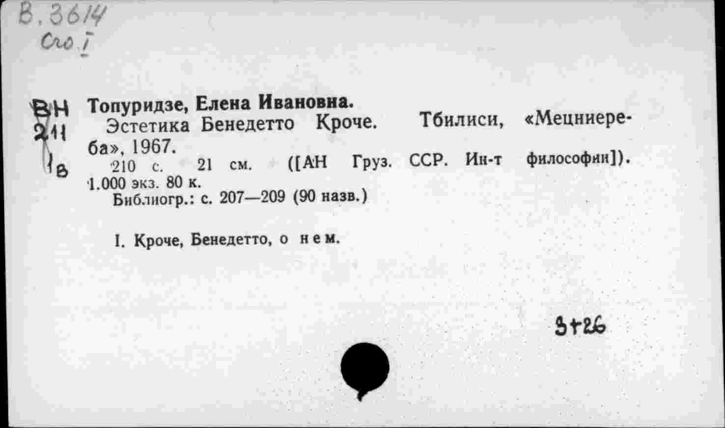 ﻿[ 8.36^
См> 7
Топуридзе, Елена Ивановна.
Эстетика Бенедетто Кроче. Тбилиси, ба», 1967.
■210 с. 21 см. ([АН Груз. ССР. Ин-т ■1.000 экз. 80 к.
Библиогр.: с. 207—209 (90 назв.)
«Мецниере-философин]).
I. Кроче, Бенедетто, о нем.
